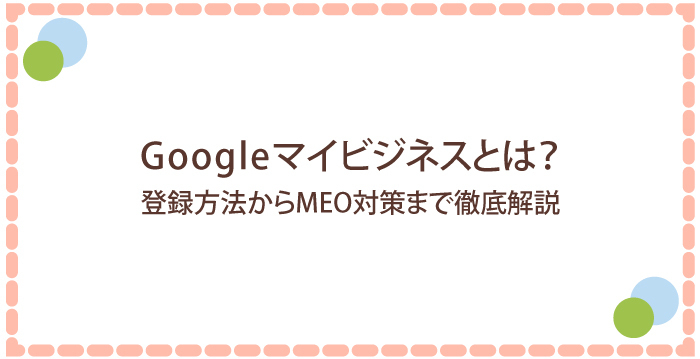 Googleマイビジネスとは？登録方法からMEO対策まで徹底解説！