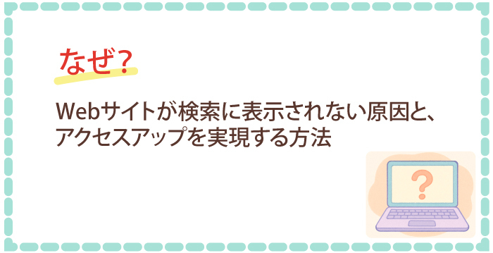 なぜ?Webサイトが検索に表示されない原因を特定し、アクセスアップを実現する方法