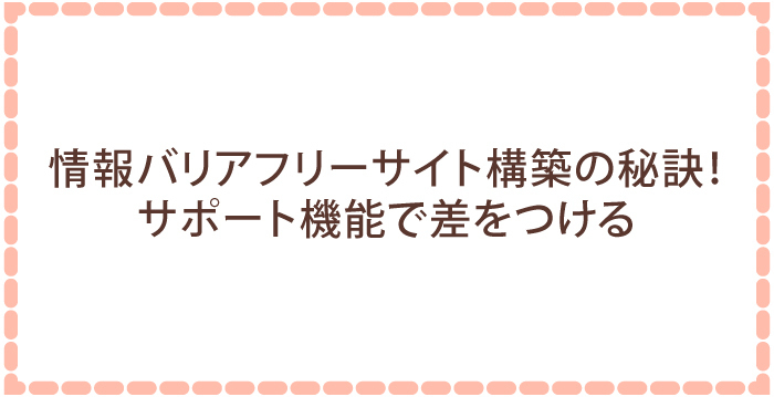 情報バリアフリーサイト構築の秘訣！サポート機能で差をつける
