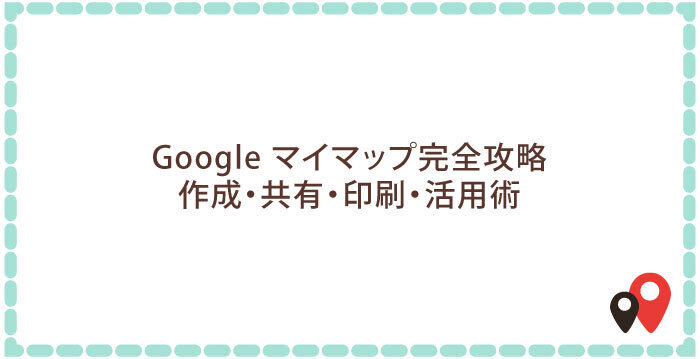Google マイマップ完全攻略:作成・共有・印刷・活用術